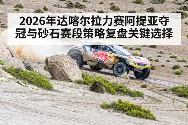 2026年达喀尔拉力赛阿提亚夺冠与砂石赛段策略复盘关键选择